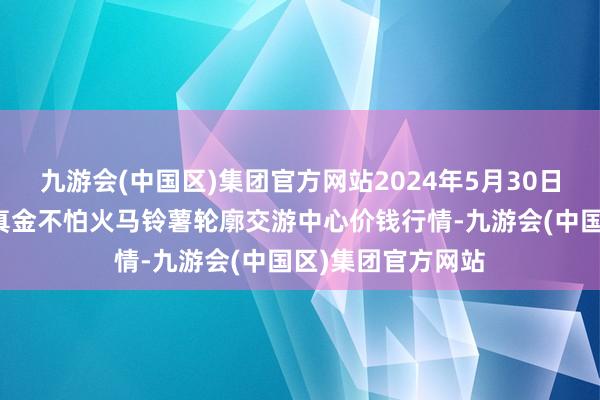 九游会(中国区)集团官方网站2024年5月30日甘肃省定西市精真金不怕火马铃薯轮廓交游中心价钱行情-九游会(中国区)集团官方网站