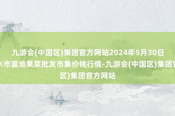 九游会(中国区)集团官方网站2024年5月30日甘肃天水市瀛池果菜批发市集价钱行情-九游会(中国区)集团官方网站