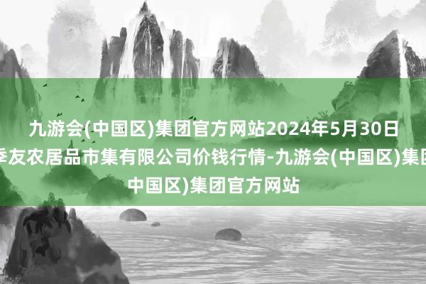 九游会(中国区)集团官方网站2024年5月30日潜江市四季友农居品市集有限公司价钱行情-九游会(中国区)集团官方网站