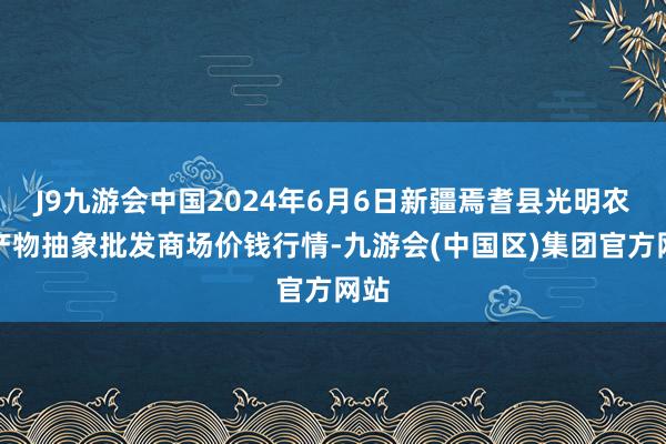 J9九游会中国2024年6月6日新疆焉耆县光明农副产物抽象批发商场价钱行情-九游会(中国区)集团官方网站