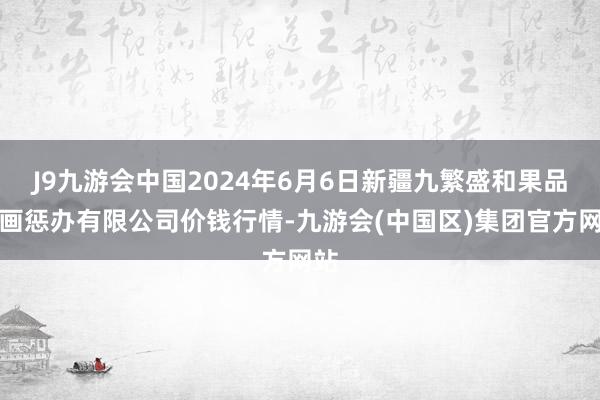 J9九游会中国2024年6月6日新疆九繁盛和果品筹画惩办有限公司价钱行情-九游会(中国区)集团官方网站