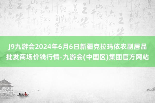 J9九游会2024年6月6日新疆克拉玛依农副居品批发商场价钱行情-九游会(中国区)集团官方网站