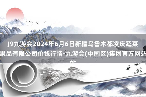 J9九游会2024年6月6日新疆乌鲁木都凌庆蔬菜果品有限公司价钱行情-九游会(中国区)集团官方网站