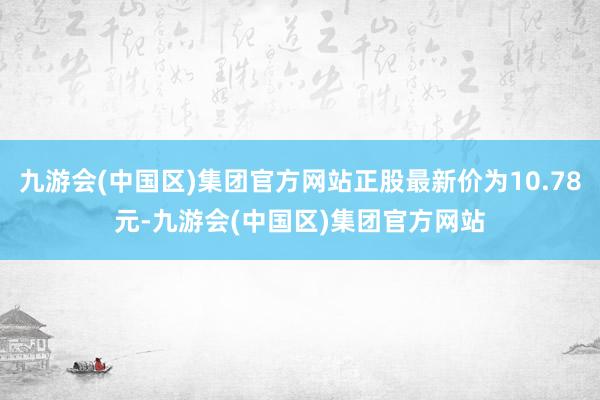 九游会(中国区)集团官方网站正股最新价为10.78元-九游会(中国区)集团官方网站