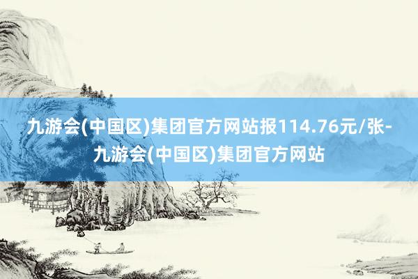 九游会(中国区)集团官方网站报114.76元/张-九游会(中国区)集团官方网站