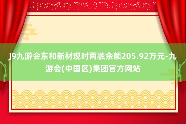 J9九游会东和新材现时两融余额205.92万元-九游会(中国区)集团官方网站