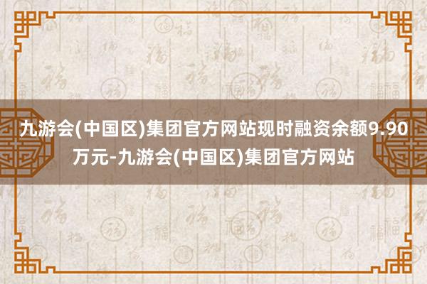 九游会(中国区)集团官方网站现时融资余额9.90万元-九游会(中国区)集团官方网站