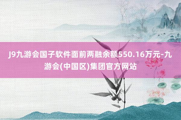 J9九游会国子软件面前两融余额550.16万元-九游会(中国区)集团官方网站