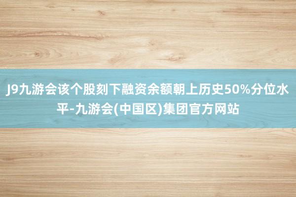 J9九游会该个股刻下融资余额朝上历史50%分位水平-九游会(中国区)集团官方网站