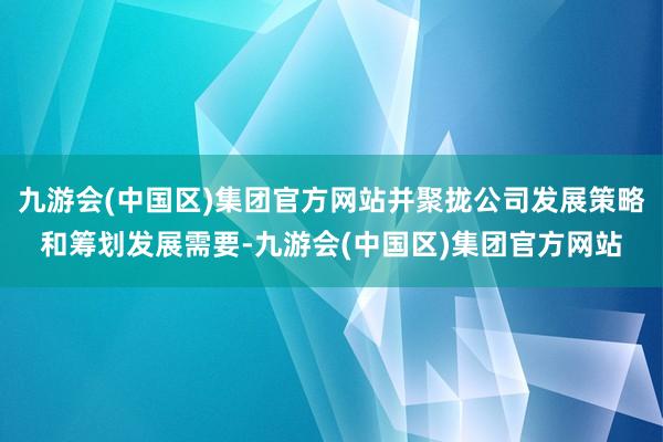 九游会(中国区)集团官方网站并聚拢公司发展策略和筹划发展需要-九游会(中国区)集团官方网站