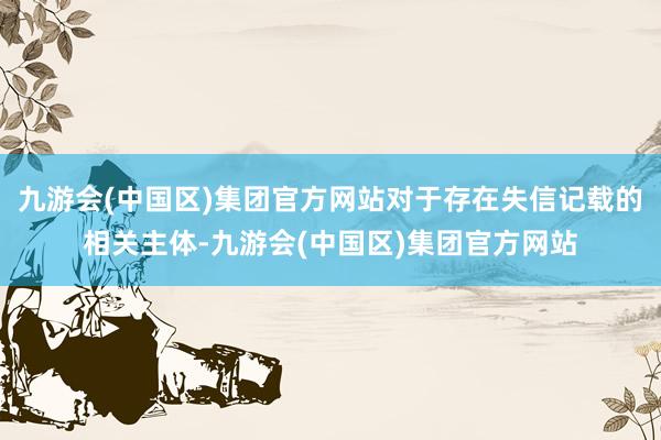 九游会(中国区)集团官方网站对于存在失信记载的相关主体-九游会(中国区)集团官方网站