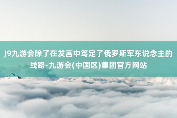 J9九游会除了在发言中笃定了俄罗斯军东说念主的线路-九游会(中国区)集团官方网站