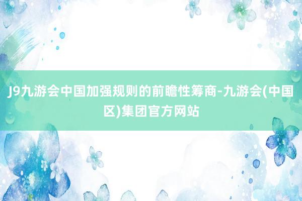 J9九游会中国加强规则的前瞻性筹商-九游会(中国区)集团官方网站