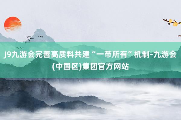 J9九游会完善高质料共建“一带所有”机制-九游会(中国区)集团官方网站