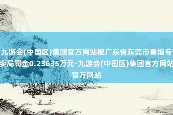 九游会(中国区)集团官方网站被广东省东莞市香烟专卖局罚金0.23635万元-九游会(中国区)集团官方网站