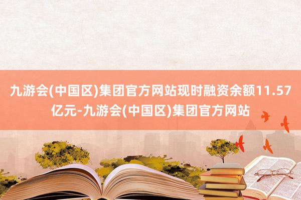 九游会(中国区)集团官方网站现时融资余额11.57亿元-九游会(中国区)集团官方网站