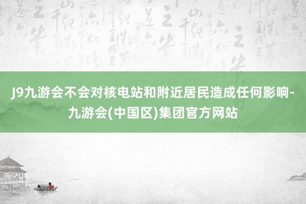 J9九游会不会对核电站和附近居民造成任何影响-九游会(中国区)集团官方网站