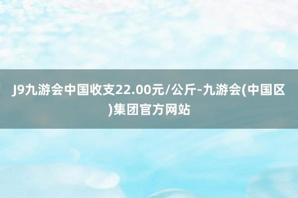 J9九游会中国收支22.00元/公斤-九游会(中国区)集团官方网站