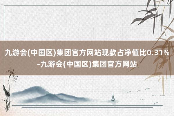 九游会(中国区)集团官方网站现款占净值比0.31%-九游会(中国区)集团官方网站