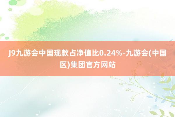 J9九游会中国现款占净值比0.24%-九游会(中国区)集团官方网站