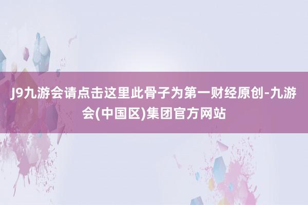 J9九游会请点击这里此骨子为第一财经原创-九游会(中国区)集团官方网站