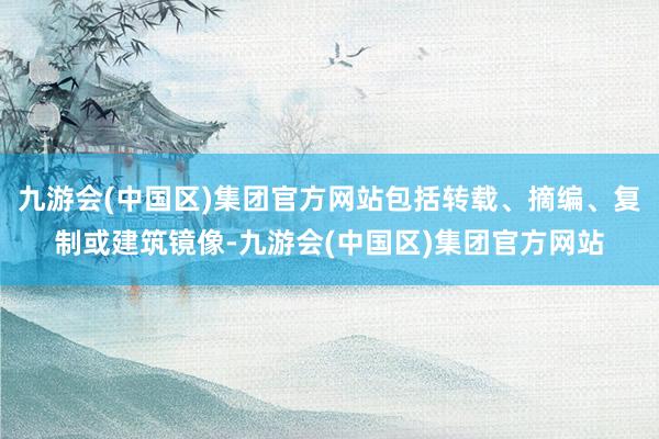 九游会(中国区)集团官方网站包括转载、摘编、复制或建筑镜像-九游会(中国区)集团官方网站