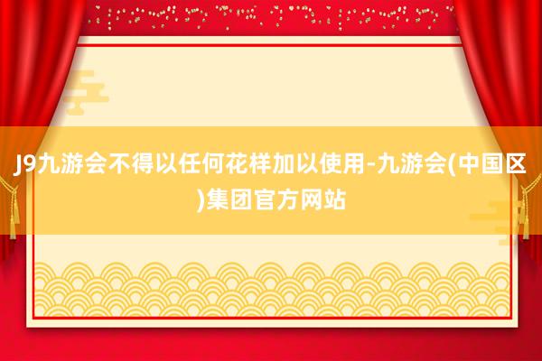 J9九游会不得以任何花样加以使用-九游会(中国区)集团官方网站