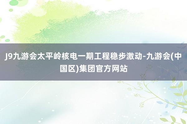 J9九游会太平岭核电一期工程稳步激动-九游会(中国区)集团官方网站