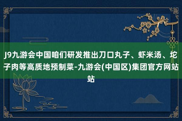 J9九游会中国咱们研发推出刀口丸子、虾米汤、坨子肉等高质地预制菜-九游会(中国区)集团官方网站