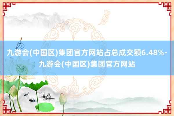 九游会(中国区)集团官方网站占总成交额6.48%-九游会(中国区)集团官方网站