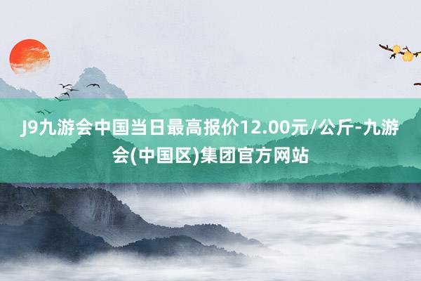 J9九游会中国当日最高报价12.00元/公斤-九游会(中国区)集团官方网站