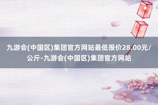 九游会(中国区)集团官方网站最低报价28.00元/公斤-九游会(中国区)集团官方网站