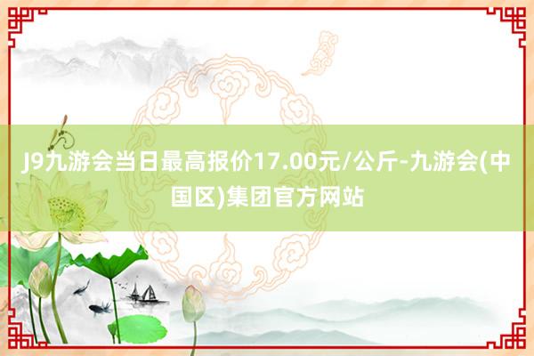 J9九游会当日最高报价17.00元/公斤-九游会(中国区)集团官方网站