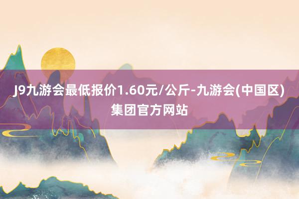 J9九游会最低报价1.60元/公斤-九游会(中国区)集团官方网站