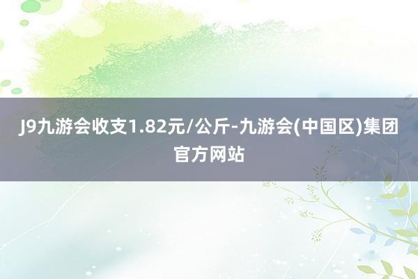 J9九游会收支1.82元/公斤-九游会(中国区)集团官方网站