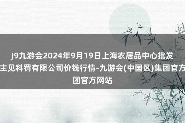 J9九游会2024年9月19日上海农居品中心批发阛阓主见科罚有限公司价钱行情-九游会(中国区)集团官方网站