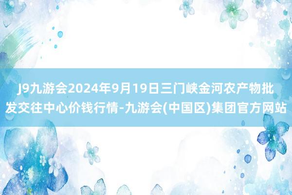 J9九游会2024年9月19日三门峡金河农产物批发交往中心价钱行情-九游会(中国区)集团官方网站