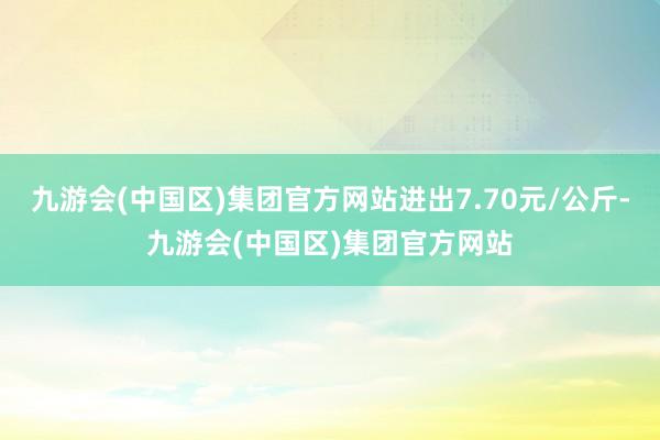 九游会(中国区)集团官方网站进出7.70元/公斤-九游会(中国区)集团官方网站