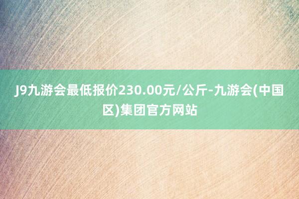 J9九游会最低报价230.00元/公斤-九游会(中国区)集团官方网站