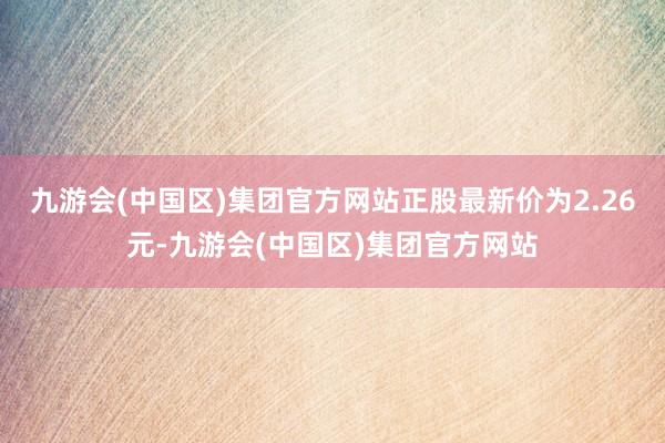 九游会(中国区)集团官方网站正股最新价为2.26元-九游会(中国区)集团官方网站