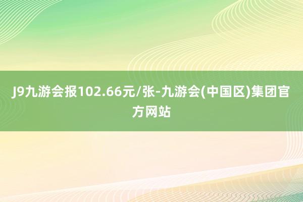 J9九游会报102.66元/张-九游会(中国区)集团官方网站