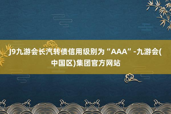 J9九游会长汽转债信用级别为“AAA”-九游会(中国区)集团官方网站