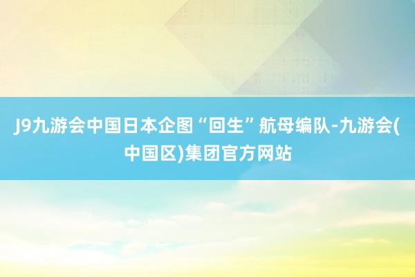 J9九游会中国日本企图“回生”航母编队-九游会(中国区)集团官方网站