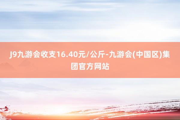 J9九游会收支16.40元/公斤-九游会(中国区)集团官方网站