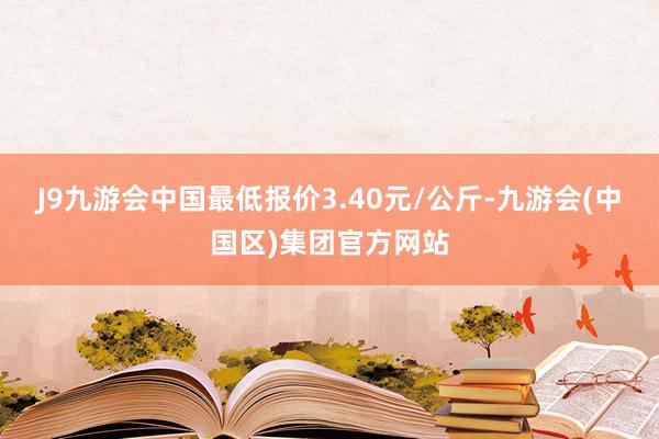 J9九游会中国最低报价3.40元/公斤-九游会(中国区)集团官方网站