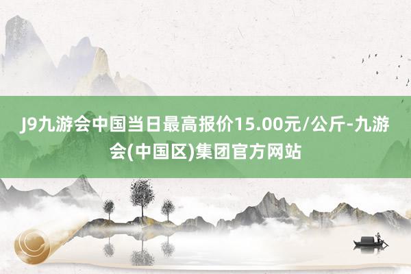 J9九游会中国当日最高报价15.00元/公斤-九游会(中国区)集团官方网站