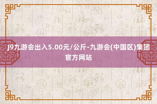 J9九游会出入5.00元/公斤-九游会(中国区)集团官方网站