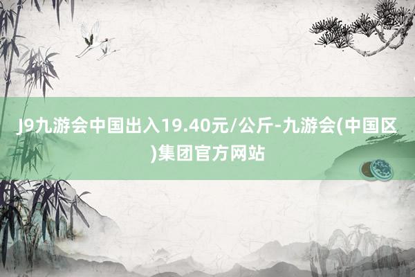 J9九游会中国出入19.40元/公斤-九游会(中国区)集团官方网站