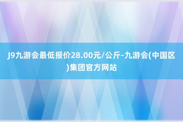 J9九游会最低报价28.00元/公斤-九游会(中国区)集团官方网站