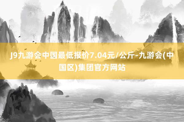 J9九游会中国最低报价7.04元/公斤-九游会(中国区)集团官方网站